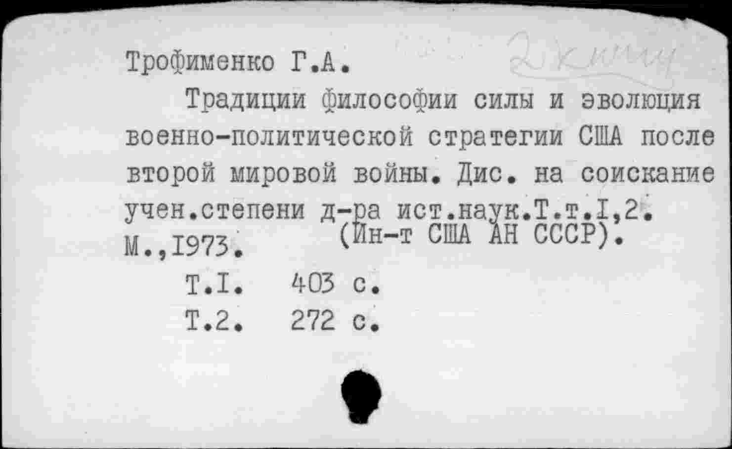 ﻿Трофименко Г.А.
Традиции философии силы и эволюция военно-политической стратегии США после второй мировой войны. Дис. на соискание учен.степени д-ра ист.наук.Т.т.1,2.
а иV1•па ул*1 • 1 • 1 н-т США АН СССР)
М.,1973
Т.1
Т.2
403 с.
272 с.